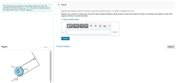 **Problem Statement:**

A 100-kg spool is resting on an inclined surface with a coefficient of kinetic friction, \(\mu_k\), of 0.1. The radius of gyration about the mass center is \(k_G = 0.26 \, \text{m}\).

**Task:**

Determine the angular velocity of the spool, measured clockwise, when \(t = 6 \, \text{s}\) after it is released from rest.

**Instructions:**

Express your answer in radians per second to three significant figures. Enter a positive value if the angular velocity is clockwise and a negative value if the angular velocity is counterclockwise.

**Interactive Component:**

- Input box for \(\omega\) (angular velocity in rad/s).
- Submit button for solution entry.

**Diagram Description:**

The diagram shows a side view of a spool on an inclined plane:

- The spool has a radius of \(0.6 \, \text{m}\) and an inner radius of \(0.4 \, \text{m}\).
- The inclined plane is at an angle of \(30^\circ\) to the horizontal.
- The line labeled \(A\) indicates a point of contact or reference on the inclined plane.

**Notes:**

- Use the given parameters and the laws of motion for rigid bodies to solve for the angular velocity.
- Consider the effects of friction and gravitational force acting on the spool.