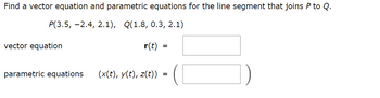 Find a vector equation and parametric equations for the line segment that joins P to Q.
P(3.5, -2.4, 2.1), Q(1.8, 0.3, 2.1)
vector equation
r(t) =
parametric equations (x(t), y(t), z(t))
=
=