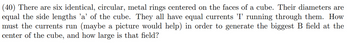 (40) There are six identical, circular, metal rings centered on the faces of a cube. Their diameters are
equal the side lengths 'a' of the cube. They all have equal currents 'I' running through them. How
must the currents run (maybe a picture would help) in order to generate the biggest B field at the
center of the cube, and how large is that field?