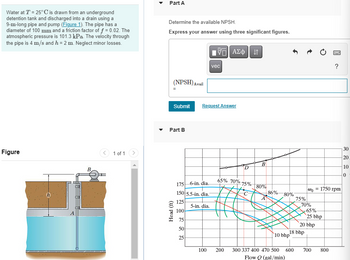 Water at T = 25°C is drawn from an underground
detention tank and discharged into a drain using a
9-m-long pipe and pump (Figure 1). The pipe has a
diameter of 100 mm and a friction factor of f = 0.02. The
atmospheric pressure is 101.3 kPa. The velocity through
the pipe is 4 m/s and h =2 m. Neglect minor losses.
Figure
B
1 of 1
Part A
Determine the available NPSH.
Express your answer using three significant figures.
(NPSH) Avail
Submit
Part B
Head (ft)
175 6-in. dia..
150 5.5-in. dia.
125
5-in. dia.
100
75
50
25
15. ΑΣΦ | 11
Request Answer
100
vec
65% 70%
D
in 10
-75%
B
80%
A
-86%- 80%
10 bhp
75%
18 bhp
200 300 337 400 470 500 600
Flow Q(gal/min)
Wo
70%
-65%-
25 bhp
20 bhp
= 1750 rpm
?
700 800
30
20
10
0