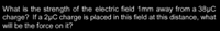 What is the strength of the electric field 1mm away from a 38µC
charge? If a 2µC charge is placed in this field at this distance, what
will be the force on it?
