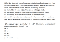 3) For Nour doughnuts and muffins are perfect substitutes. Doughnuts are £4 a box
and muffins are £3 a box. The boxes hold equal numbers. Nour has budgeted £48 a
month to spend on these sweets. Which of the following is correct?
(a) Nour will buy 12 boxes of doughnuts and no muffins per month.
(b) Nour will buy 6 boxes of doughnuts and 8 boxes of muffins per month.
(c) Nour will buy no doughnuts and 16 boxes of muffins per month .
(d) From this information it cannot be determined how many muffins or doughnuts
Nour will buy because the marginal utilities for muffins and doughnuts are not given.
4) The supply of sugar is given by Q, = -50 + 1/2 P. Determine the arc price elasticity
of supply between Q = 40 and Q = 100.
(a) 7/12.
(b) 2.
(c) 12/7 .
(d) 3/28.
(e) None of the above.
