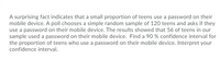 A surprising fact indicates that a small proportion of teens use a password on their
mobile device. A poll chooses a simple random sample of 120 teens and asks if they
use a password on their mobile device. The results showed that 56 of teens in our
sample used a password on their mobile device. Find a 90 % confidence interval for
the proportion of teens who use a password on their mobile device. Interpret your
confidence interval.
