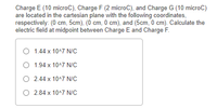 Charge E (10 microC), Charge F (2 microC), and Charge G (10 microC)
are located in the cartesian plane with the following coordinates,
respectively: (0 cm, 5cm), (0 cm, 0 cm), and (5cm, 0 cm). Calculate the
electric field at midpoint between Charge E and Charge F.
O 1.44 x 10^7 N/c
1.94 x 10^7 N/C
O 2.44 x 10^7 N/C
O 2.84 x 10^7 N/C
