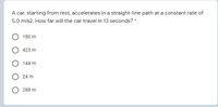 A car, starting from rest, accelerates in a straight-line path at a constant rate of
5.0 m/s2. How far will the car travel in 13 seconds? *
180 m
423 m
O 144 m
O 24 m
288 m

