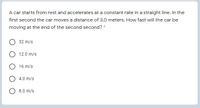 A car starts from rest and accelerates at a constant rate in a straight line. In the
first second the car moves a distance of 3.0 meters. How fast will the car be
moving at the end of the second second? *
32 m/s
12.0 m/s
O 16 m/s
4.0 m/s
8.0 m/s
