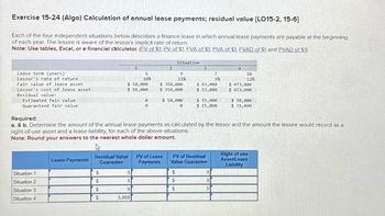 Exercise 15-24 (Algo) Calculation of annual lease payments; residual value [LO15-2, 15-6]
Each of the four independent situations below describes a finance lease in which annual lease payments are payable at the beginning
of each year. The lessee is aware of the lessor's implicit rate of return.
Note: Use tables, Excel, or a financial calculator. (FV of $1, PV of $1, FVA of $1. PVA of $1. FVAD of $1 and PVAD of $1)
Lease term (years)
Lessor's rate of return
Fair value of lease asset
Lessor's cost of lease asset
Residual value:
Estimated fair value
Guaranteed fair value
Situation 1
Situation 2
Situation 3
Situation 4
Lease Payments
1
$
$
$
$
6
10%
$ 58,000
$ 58,000
0
10
10
5,000
0
0
2
Residual Value PV of Lease
Guarantee Payments
Situation
$ 358,000
$ 358,000
9
11%
$ 58,000
0
$
$
$
3
$ 83,000
$ 53,000
Required:
a. & b. Determine the amount of the annual lease payments as calculated by the lessor and the amount the lessee would record as a
right-of-use asset and a lease liability, for each of the above situations.
Note: Round your answers to the nearest whole dollar amount.
4
7
9%
$ 15,000
$ 15,000
PV of Residual
Value Guarantee
0
0
0
4
10
12%
$ 473,000
$ 473,000
$ 30,000
$ 35,000
Right-of-use
Asset/Lease
Liability