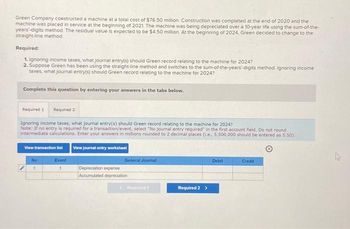 Green Company constructed a machine at a total cost of $76.50 million. Construction was completed at the end of 2020 and the
machine was placed in service at the beginning of 2021. The machine was being depreciated over a 10-year life using the sum-of-the-
years'-digits method. The residual value is expected to be $4 50 million. At the beginning of 2024, Green decided to change to the
straight-line method.
Required:
1. Ignoring income taxes, what journal entry(s) should Green record relating to the machine for 2024?
2. Suppose Green has been using the straight-line method and switches to the sum-of-the-years-digits method. Ignoring income
taxes, what journal entry(s) should Green record relating to the machine for 2024?
Complete this question by entering your answers in the tabs below.
Required 1 Required 2
Ignoring income taxes, what journal entry(s) should Green record relating to the machine for 2024?
Note: If no entry is required for a transaction/event, select "No journal entry required" in the first account field. Do not round
intermediate calculations. Enter your answers in millions rounded to 2 decimal places (i.e., 5,500,000 should be entered as 5.50).
View transaction list
View journal entry worksheet
No
Event
General Journal
Depreciation expense
Accumulated depreciation
Required 1
Required 2 >
Debit
Credit