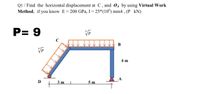 Q1 / Find the horizontal displacement at C, and 04 by using Virtual Work
Method, if you know E= 200 GPa, I = 25*(10°) mm4 , (P kN)
P= 9
C
В
4 m
3 m
5 m
