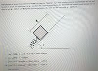 The coefficient of kinetic friction between the m (kg) crate and the plane is u = 0.25. Initially the spring is compressed at x (m) and
the crate is at rest. The initial state is at h =0 m. Find the equation that will define the distance d the crate will travel upward and be
again at rest. k = 2 kN/m and e (degrees) is the angle between the plane and the horizontal. g = 9.81 m/s².
O mx? /(9.81 * m * cos0 + 0.25 * 9.81 * m * sind) m
O mx? /(9.81 * m * sind) m
O mx? /(9.81 * m * sino + 0.25 * 9.81 * m * cos0) m
O Imx? /(9.81 * m * cos0
0.25 *9.81 * m* sino) m
Clear my choice
