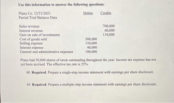 Use this information to answer the following questions:
Plano Co. 12/31/2021
Partial Trial Balance Data
Sales revenue
Interest revenue
Gain on sale of investments
Cost of goods sold
Selling expense
Interest expense
General and administrative expenses
Debits
500,000
150,000
40,000
100,000
Credits
700,000
60,000
110,000
Plano had 50,000 shares of stock outstanding throughout the year. Income tax expense has not
yet been accrued. The effective tax rate is 25%.
48. Required: Prepare a single-step income statement with earnings per share disclosure.
49. Required: Prepare a multiple-step income statement with earnings per share disclosure.