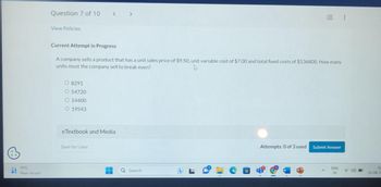 15°C
Near record
Question 7 of 10 < >
View Policies
Current Attempt in Progress
A company sells a product that has a unit sales price of $9.50, unit variable cost of $7.00 and total fixed costs of $136800. How many
units must the company sell to break even?
O 8291
O 54720
O 14400
O 19543
eTextbook and Media
Save for Later
Search
Attempts: 0 of 3 used
Submit Answer
ENG
IN
02
10-08-20