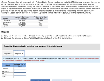 Colson Company has a line of credit with Federal Bank. Colson can borrow up to $800,000 at any time over the course
of the calendar year. The following table shows the prime rate expressed as an annual percentage along with the
amounts borrowed and repaid during the first four months of the year. Colson agreed to pay interest at an annual rate
equal to 2 percent above the bank's prime rate. Funds are borrowed or repaid on the first day of each month. Interest is
payable in cash on the last day of the month. The interest rate is applied to the outstanding monthly balance. For
example, Colson pays 6 percent (4 percent + 2 percent) annual interest on $80,000 for the month of January.
Month
January
February
March
April
Amount Borrowed
or (Repaid)
$ 80,000
50,000
(30,000)
20,000
Required
a. Compute the amount of interest that Colson will pay on the line of credit for the first four months of the year.
b. Compute the amount of Colson's liability at the end of each of the first four months.
Required A Required B
Complete this question by entering your answers in the tabs below.
Month
Prime Rate for
the Month
January
February
March
April
4.00%
4.25
4.50
4.25
Compute the amount of Colson's liability at the end of each of the first four months. (Do not round intermediate calculations.
Round your final answers to the nearest whole dollar.)
Balance End of
Month