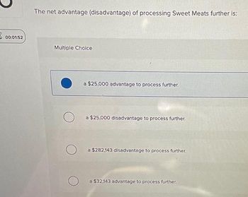 00:01:52
The net advantage (disadvantage) of processing Sweet Meats further is:
Multiple Choice
a $25,000 advantage to process further.
a $25,000 disadvantage to process further.
a $282,143 disadvantage to process further.
a $32,143 advantage to process further.