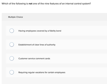 Which of the following is not one of the nine features of an internal control system?
Multiple Choice
Having employees covered by a fidelity bond
Establishment of clear lines of authority
Customer service comment cards
Requiring regular vacations for certain employees