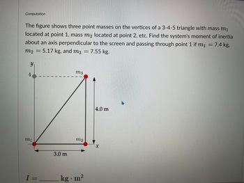 Computation
The figure shows three point masses on the vertices of a 3-4-5 triangle with mass m₁
located at point 1, mass m₂ located at point 2, etc. Find the system's moment of inertial
about an axis perpendicular to the screen and passing through point 1 if m₁ = 7.4 kg,
m₂ = 5.17 kg, and m3 = 7.55 kg.
y
4
m₁
I=
3.0 m
m3
M2
kg. m²
4.0 m
X