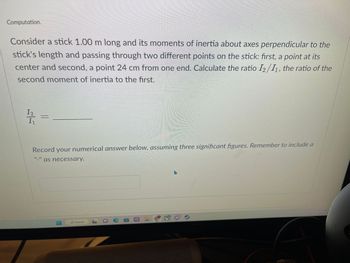 Computation.
Consider a stick 1.00 m long and its moments of inertia about axes perpendicular to the
stick's length and passing through two different points on the stick: first, a point at its
center and second, a point 24 cm from one end. Calculate the ratio I2/11, the ratio of the
second moment of inertia to the first.
12
IV
Record your numerical answer below, assuming three significant figures. Remember to include a
as necessary.
O Search
e
AGE/