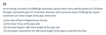 2.3
An oil having a viscosity of 0.0098 kgf second per square metre and a specific gravity of 1.59 flows
through a horizontal pipe of 5 centimeter diameter with a pressure drop of 0.06 kgf per square
centimeter per meter length of the pipe. Determine
(i) the rate of flow in kilograms per minute,
(ii) the shear stress at the pipe wall,
(iii) the total drag for 100-metre length of the pipe and
(iv) the power required for the 100 metre length of the pipe to maintain the flow.