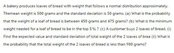 A bakery produces loaves of bread with weight that follows a normal distribution approximately.
Themean weight is 500 grams and the standard deviation is 50 grams. (a) What is the probability
that the weight of a loaf of bread is between 450 grams and 475 grams? (b) What is the minimum
weight needed for a loaf of bread to be in the top 5% ? (c) A customer buys 2 loaves of bread. (1)
Find the expected value and standard deviation of total weight of the 2 loaves of brea (ii) What is
the probability that the total weight of the 2 loaves of bread is less than 980 grams?