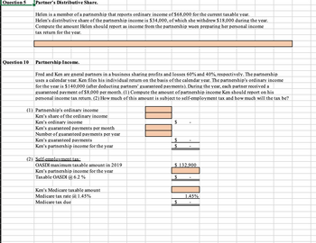 Question 5 Partner's Distributive Share.
Question 10
Helen is a member of a partnership that reports ordinary income of $68,000 for the current taxable year.
Helen's distributive share of the partnership income is $34,000, of which she withdrew $18,000 during the year.
Compute the amount Helen should report as income from the partnership wuen preparing her personal income
tax return for the year.
Partnership Income.
Fred and Ken are gneral partners in a business sharing profits and losses 60% and 40%, respectively. The partnership
uses a calendar year. Ken files his individual return on the basis of the calendar year. The partnership's ordinary income
for the year is $140,000 (after deducting partners' guaranteed payments). During the year, each partner received a
guaranteed payment of $8,000 per month. (1) Compute the amount of partnership income Ken should report on his
personal income tax return. (2) How much of this amount is subject to self-employment tax and how much will the tax be?
(1) Partnership's ordinary income
Ken's share of the ordinary income
Ken's ordinary income
Ken's guaranteed payments per month
Number of guaranteed payments per year
Ken's guaranteed payments
Ken's partnership income for the year
(2) Self-employment tax:
OASDI maximum taxable amount in 2019
Ken's partnership income for the year
Taxable OASDI @ 6.2 %
Ken's Medicare taxable amount
Medicare tax rate @ 1.45%
Medicare tax due
$
$
$
$ 132,900
$
$
1.45%