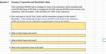 Question 5
Forming a Corporation and Shareholder's Basis
Toby contributes $60,000 cash in exchange for stock in the corporation. Keith contributes land
worth $70,000 (basis of $55,000) in exchange for $10,000 cash and $60,000 worth of stock in the
corporation. After the transfer, Toby and Keith own 100% of the corporation.
a. How much gain or loss do Toby, Keith, and the corporation recognize on the transfer?
Remember, if the transferring investors own at least 80% of the stock in the corporation,
neither the investor nor the corporation recognizes gain or loss on the transfer.
b. What is Toby's basis in the stock?
c. What is Keith's basis in the stock?
d. What is the corporation's basis in the land?