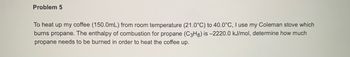 Problem 5
To heat up my coffee (150.0mL) from room temperature (21.0°C) to 40.0°C, I use my Coleman stove which
burns propane. The enthalpy of combustion for propane (C3H8) is -2220.0 kJ/mol, determine how much
propane needs to be burned in order to heat the coffee up.