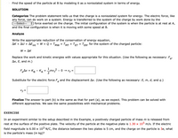 Find the speed of the particle at B by modeling it as a nonisolated system in terms of energy.
SOLUTION
Categorize The problem statement tells us that the charge is a nonisolated system for energy. The electric force, like
any force, can do work on a system. Energy is transferred to the system of the charge by work done by the
---Select---
+ force exerted on the charge. The initial configuration of the system is when the particle is at rest at A,
and the final configuration is when it is moving with some speed at B.
Analyze
Write the appropriate reduction of the conservation of energy equation,
ΔΚ + Δυ + ΔΕ
= W + Q + TMw + TMT + TET + TER, for the system of the charged particle:
int
W= ΔΚ
Replace the work and kinetic energies with values appropriate for this situation. (Use the following as necessary: F.,
Ax, E, and m.)
e'
FAx = KB - KA
2
-mv? - 0 → v, =
Substitute for the electric force F and the displacement Ax. (Use the following as necessary: E, m, d, and q.)
Finalize The answer to part (b) is the same as that for part (a), as we expect. This problem can be solved with
different approaches. We saw the same possibilities with mechanical problems.
EXERCISE
In an experiment similar to the setup described in the Example, a positively charged particle of mass m is released from
rest at the surface of the positive plate. The velocity of the particle at the negative plate is 1.30 x 105 m/s. If the electric
field magnitude is 6.00 x 103 N/C, the distance between the two plates is 5 cm, and the charge on the particle is 3e, what
is the particle's mass (in kg)?
