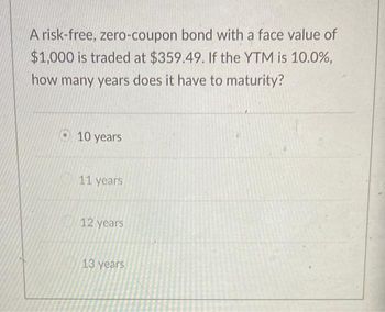 A risk-free, zero-coupon bond with a face value of
$1,000 is traded at $359.49. If the YTM is 10.0%,
how many years does it have to maturity?
10 years
11 years
12 years
13 years