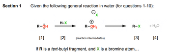 Section 1
Given the following general reaction in water (for questions 1-10):
O
R-ÖH
H-X
[2]
R-OH₂
R-X
(reaction intermediates)
[1]
If R is a tert-butyl fragment, and X is a bromine atom...
+ H₂O
[3] [4]