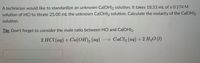 A technician would like to standardize an unknown Ca(OH)2 solution. It takes 18.53 mL of a 0.174 M
solution of HCI to titrate 25.00 mL the unknown Ca(OH)2 solution. Calculate the molarity of the Ca(OH)2
solution.
Tip: Don't forget to consider the mole ratio between HCl and Ca(OH)2.
2 HCI (aq) + Ca(OH), (aq) CaCl2 (aq) + 2 H2O (1)
