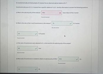 An enantiomerically enriched sample of 2-butanol has an observed optical rotation of 6.7".
Enantiomerically pure (S)-(+)-2-butanol has a specific rotation of +13.5". Use this information to answer the following questions.
a) What is the optical purity of the mixture? 49.6
b) What is the ratio of the S and R enantiomers in the mixture?
25
You are correct
80
You are correct
You are incorrect
% Risomer
0,5
c) If the ratio of enantiomers were adjusted to 9:1, what would be the optical purity of the sample?
✓%ee
75
(R)
You are correct
X%ee in favor of the Sisomer
d) What ratio of enantiomers is needed to obtain an optical purity of 99%? 99.5
You are correct
% Sisomer,
(S):