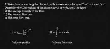 3. Water flow in a rectangular channel, with a maximum velocity of 2 m/s at the surface.
Determine the (Dimensions of the channel are 2-m wide, and 3-m deep)
a) The average velocity of the fluid.
b) The volume flow rate.
c) The mass flow rate.
V = Vmax
1/7
Velocity profile
H
Q=Jwxvdz
W z v dz
Volume flow rate