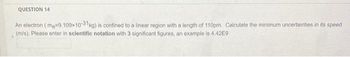 F
QUESTION 14
An electron (me=9.109x10-31 kg) is confined to a linear region with a length of 110pm. Calculate the minimum uncertainties in its speed
(m/s). Please enter in scientific notation with 3 significant figures, an example is 4.42E9
