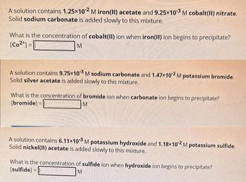 A solution contains 1.25x10-2 M iron(II) acetate and 9.25x103 M cobalt(II) nitrate.
Solid sodium carbonate is added slowly to this mixture.
What is the concentration of cobalt(II) ion when iron(II) ion begins to precipitate?
[Co²¹] =
M
A solution contains 9.75×103 M sodium carbonate and 1.47x102 M potassium bromide.
Solid silver acetate is added slowly to this mixture.
What is the concentration of bromide ion when carbonate ion begins to precipitate?
[bromide]
M
A solution contains 6.11x10-3 M potassium hydroxide and 1.18x102 M potassium sulfide.
Solid nickel(II) acetate is added slowly to this mixture.
What is the concentration of sulfide ion when hydroxide ion begins to precipitate?
[sulfide]
M