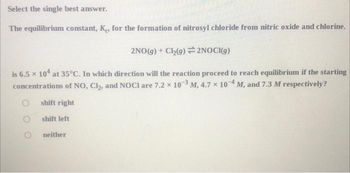 Select the single best answer.
The equilibrium constant, K, for the formation of nitrosyl chloride from nitric oxide and chlorine.
2NO(g) + Cl₂(g) 2NOCI(g)
is 6.5 x 104 at 35°C. In which direction will the reaction proceed to reach equilibrium if the starting
concentrations of NO, Cl₂, and NOCI are 7.2 x 103 M, 4.7 x 10-4, M, and 7.3 M respectively?
shift right
shift left
neither