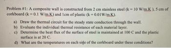 Problem #1: A composite wall is constructed from 2 cm stainless steel (k = 10 W/m.K), 5 cm of
corkboard (k = 0.1 W/m.K) and 1cm of plastic (k = 0.01 W/m.K).
a) Draw the thermal circuit for the steady state conduction through the wall.
b) Evaluate the individual thermal resistance of each material layer.
c) Determine the heat flux of the surface of steel is maintained at 100 C and the plastic
surface is at 20 C.
d) What are the temperatures on each side of the corkboard under these conditions?