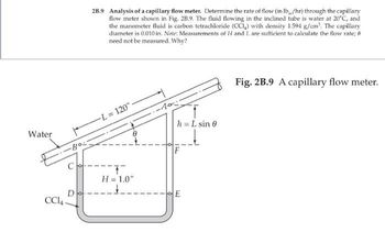 Water
-Bo
ck
CC14
D
2B.9 Analysis of a capillary flow meter. Determine the rate of flow (in lb/hr) through the capillary
flow meter shown in Fig. 2B.9. The fluid flowing in the inclined tube is water at 20°C, and
the manometer fluid is carbon tetrachloride (CCI) with density 1.594 g/cm³. The capillary
diameter is 0.010 in. Note: Measurements of H and L are sufficient to calculate the flow rate; 8
need not be measured. Why?
L= 120":
T
H = 1.0"
-10:-
h = L sin 0
E
Fig. 2B.9 A capillary flow meter.