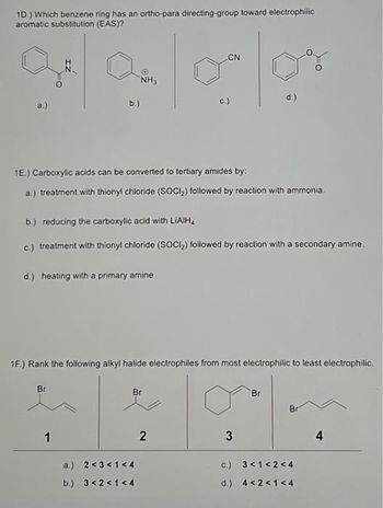 1D.) Which benzene ring has an ortho-para directing-group toward electrophilic
aromatic substitution (EAS)?
a.)
N
b.)
Br
1
NH3
1E.) Carboxylic acids can be converted to tertiary amides by:
a.) treatment with thionyl chloride (SOCI₂) followed by reaction with ammonia.
b.) reducing the carboxylic acid with LIAIH
c.) treatment with thionyl chloride (SOCI₂) followed by reaction with a secondary amine.
d.) heating with a primary amine
1F.) Rank the following alkyl halide electrophiles from most electrophilic to least electrophilic.
CN
olov
d.)
Br
a.) 2 <3 <1 <4
b.) 3 <2<1 <4
3
2
3
Br
Bri
c.) 3 < 1<2<4
d.) 4 <2<1<4
4