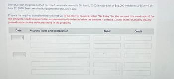 Sweet Co. uses the gross method to record sales made on credit. On June 1, 2020, it made sales of $61,000 with terms 3/15, n/45. On
June 12, 2020, Sweet received full payment for the June 1 sale.
Prepare the required journal entries for Sweet Co. (If no entry is required, select "No Entry" for the account titles and enter O for
the amounts. Credit account titles are automatically indented when the amount is entered. Do not indent manually. Record
journal entries in the order presented in the problem.)
Date
+
Account Titles and Explanation
Debit
Credit
17