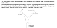 The branching of a blood vessel is shown. Blood at pressure of 10 kPa gage flows in the main vessel at
0.004 m3/min.
Estimate the blood pressure in branches 2 and 3, assuming that blood vessels behave as rigid tubes, that
the flow is steady, frictionless, uniform, and that the vessel lies in the horizontal plane (i.e. you can
neglect gravity). You can assume that for blood p= 1000 kg/m³, µ= 0.00282 Pa.s.
Q3
Q2 = 0.0025 m³/min
60°.
45°
D2 = 0.75 cm
D3 = 0.25 cm
D, = 1 cm
Q1 = 0.004 m/min
P, = 10 kPa gage
