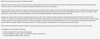 Read the excerpt and then answer the following question.
Coffee from Brazil. Cars from Japan. Wine from France. Certain goods from around the world have become known for their quality. While we want to continually support the
American economy, sometimes what we want is manufactured elsewhere. But that is not a bad thing.
The notion that in order to support our country's economy, we must only produce and buy within it is far from the truth. Take Brazilian coffee, for example. Many people may say
coffee beans from Brazil are much more flavorful, and their harvesting practices produce the best product. While the United States dominates in many other industries, coffee
production is not one of them. So we buy from Brazil. In this way, we invigorate the Brazilian coffee market and allow it to expand.
Outsourcing is similar. When American companies outsource jobs to India, China, Vietnam and other countries, it invigorates the market for American products in those
countries. In countries not as wealthy as America, things like video games, mobile games and other products are not yet in demand. But when outsourced jobs become available
in those industries, the awareness and desire for such products spreads. Hundreds of millions of potential customers are now in the business of working in and purchasing
products within that market. Instead of just being a product in an American market, outsourcing allows it to become part of the global market.
With America at the forefront of creative innovation, creating new jobs and outsourcing them around the world will only continue to invigorate the American economy.
In paragraph form, accomplish the following:
• identify and explain the central idea of the passage
• describe at least one way the author could make the support more effective
• use proper grammar, diction, syntax, and voice