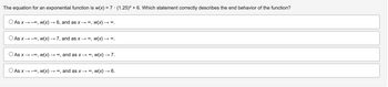 The equation for an exponential function is w(x) = 7 ⋅ (1.25) + 6. Which statement correctly describes the end behavior of the function?
As x → ∞, w(x) → 6, and as x → ∞, W(x) → ∞
As x→→∞, w(x) → 7, and as x → ∞, W(x) -
→∞.
As x→ ∞, w(x) → ∞, and as X → ∞, w(x) → 7.
As x→ ∞, w(x) → ∞, and as x → ∞,
w(x) →→ 6.