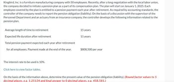 Kingbird, Inc. is a furniture manufacturing company with 50 employees. Recently, after a long negotiation with the local labor union,
the company decided to initiate a pension plan as a part of its compensation plan. The plan will start on January 1, 2025. Each
employee covered by the plan is entitled to a pension payment each year after retirement. As required by accounting standards, the
controller of the company needs to report the pension obligation (liability). On the basis of a discussion with the supervisor of the
Personnel Department and an actuary from an insurance company, the controller develops the following information related to the
pension plan.
Average length of time to retirement
Expected life duration after retirement
Total pension payment expected each year after retirement
15 years
11 years
for all employees. Payment made at the end of the year.
$808,500 per year
The interest rate to be used is 10%.
Click here to view factor tables.
On the basis of the information above, determine the present value of the pension obligation (liability). (Round factor values to 5
decimal places, e.g. 1.25124 and final answer to 0 decimal places, e.g. 458,581.)