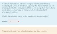 A catalyst decreases the activation energy of a particular exothermic
reaction by 35 kJ/mol, to 38 kJ/mol. Assuming that the mechanism has only
one step, and that the products are 61 kJ lower in energy than the reactants,
sketch approximate energy-level diagrams for the catalyzed and
uncatalyzed reactions.
What is the activation energy for the uncatalyzed reverse reaction?
Answer: 73
The problem is easy if you follow instructions and draw a sketch.
