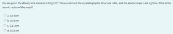 You are given the density of a metal as 3.03 g/cm³. You are advised the crystallographic structure is fcc, and the atomic mass is 28.1 g/mol. What is the
atomic radius of the metal?
O a. 0.14 nm
O b. 0.10 nm
O c. 0.11 nm
O d. 0.16 nm