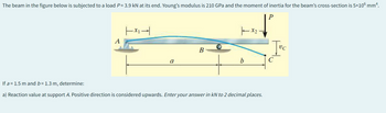 The beam in the figure below is subjected to a load P= 3.9 kN at its end. Young's modulus is 210 GPa and the moment of inertia for the beam's cross-section is 5×106 mm².
P
A
|×-|
a
B
1x₂.
b
If a 1.5 m and b= 1.3 m, determine:
a) Reaction value at support A. Positive direction is considered upwards. Enter your answer in kN to 2 decimal places.
Jvc