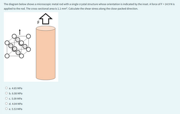 The diagram below shows a microscopic metal rod with a single crystal structure whose orientation is indicated by the inset. A force of F = 14.9 N is
applied to the rod. The cross-sectional area is 1.1 mm². Calculate the shear stress along the close-packed direction.
Dogo
ooooo
a. 4.65 MPa
O b. 6.08 MPa
c. 5.09 MPa
O d. 4.04 MPa
O e. 5.53 MPa