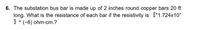 6. The substation bus bar is made up of 2 inches round copper bars 20 ft
long. What is the resistance of each bar if the resistivity is ["1.724x10"
1 ^(-6) ohm-cm.?
