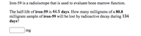 Iron-59 is a radioisotope that is used to evaluate bone marrow function.
The half-life of iron-59 is 44.5 days. How many milligrams of a 80.8
milligram sample of iron-59 will be lost by radioactive decay during 134
days?
mg
