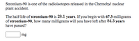 Strontium-90 is one of the radioisotopes released in the Chernobyl nuclear
plant accident.
The half-life of strontium-90 is 28.1 years. If you begin with 67.3 milligrams
of strontium-90, how many milligrams will you have left after 84.3 years
have passed?
mg
